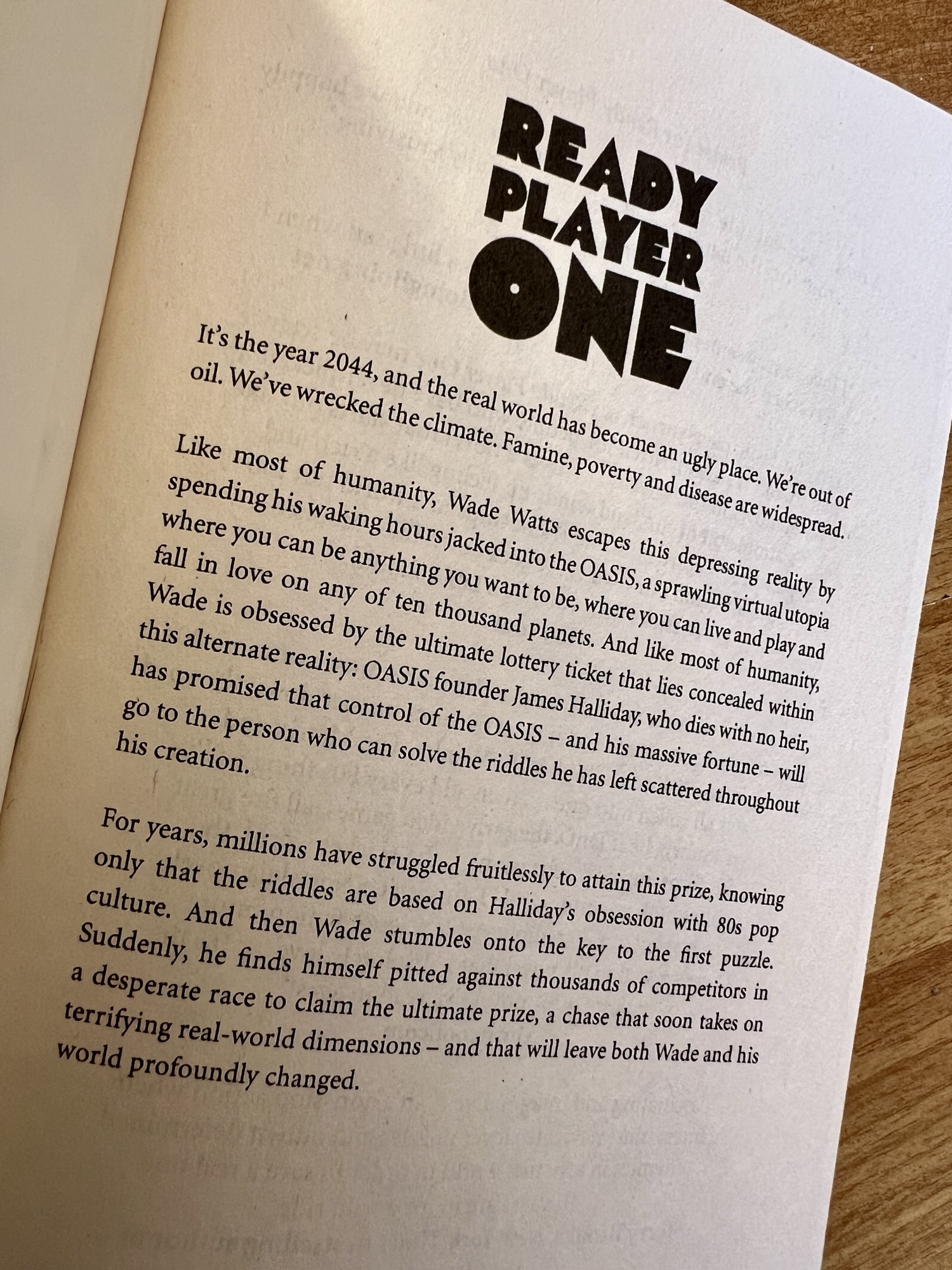 The opening page of Ready Player One. The text reads: 

It's the year 2044, and the real world has become an ugly place. We're out of oil. We've wrecked the climate. Famine, poverty and disease are widespread. 

Like most of humanity, Wade Watts escapes this depressing reality by spending his waking hours jacked into the OASIS, a sprawling virtual utopia where you can be anything you want to be, where you can live and play and fall in love on any of ten thousand planets. And like most of humanity, Wade is obsessed by the ultimate lottery ticket that lies concealed within this alternate reality: OASIS founder James Halliday, who dies with no heir, has promised that control of the OASIS - and his massive fortune - will go to the person who can solve the riddles he has left scattered throughout his creation.

For years, millions have struggled fruitlessly to attain this prize, knowing only that the riddles are based on Halliday's obsession with 80s pop culture. And then Wade stumbled onto the key to the first puzzle. suddenly, he finds himself pitted against thousands of competitors in a desperate race to claim the ultimate prize, a chase that soon takes on terrifying real-world dimensions - and that will leave both Wade and his world profoundly changed.